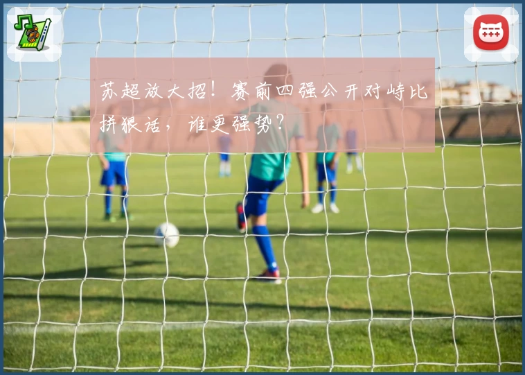 苏超放大招！赛前四强公开对峙比拼狠话，谁更强势？