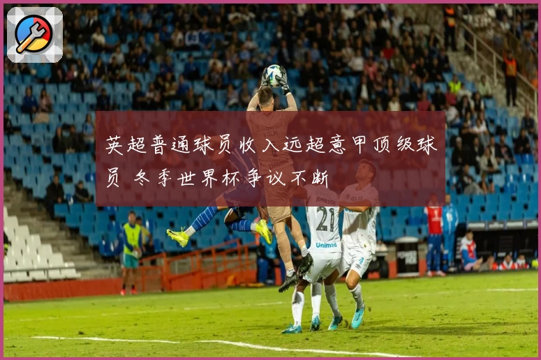 英超普通球员收入远超意甲顶级球员 冬季世界杯争议不断