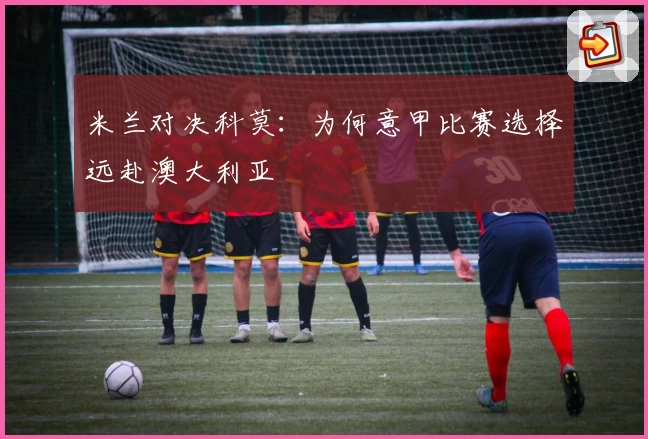 米兰对决科莫：为何意甲比赛选择远赴澳大利亚