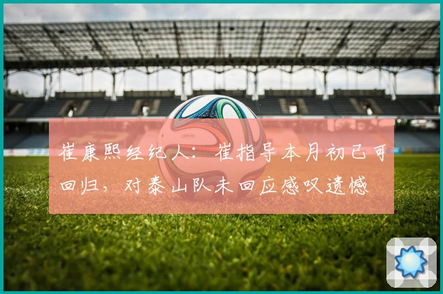 崔康熙经纪人：崔指导本月初已可回归，对泰山队未回应感叹遗憾