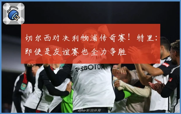 切尔西对决利物浦传奇赛!特里:即使是友谊赛也全力争胜