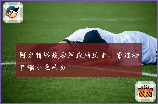 阿尔特塔鼓励阿森纳反击，紧追榜首缩小至两分