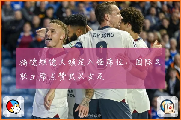 梅德维德夫锁定八强席位，国际足联主席点赞武汉女足