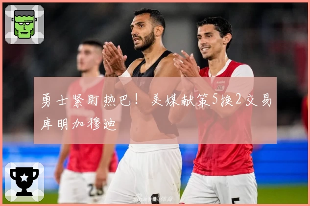 勇士紧盯热巴！美媒献策5换2交易库明加穆迪