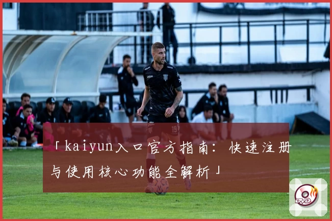 「kaiyun入口官方指南：快速注册与使用核心功能全解析」