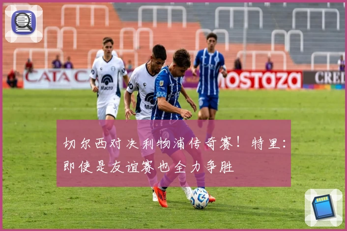 切尔西对决利物浦传奇赛!特里:即使是友谊赛也全力争胜