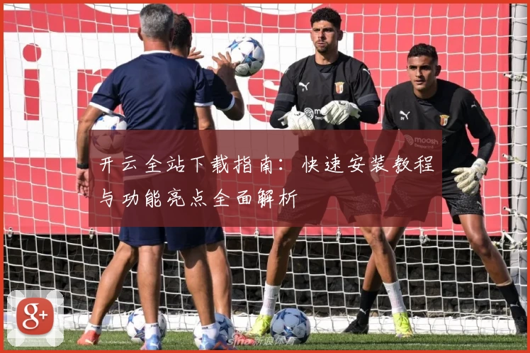 开云全站下载指南：快速安装教程与功能亮点全面解析