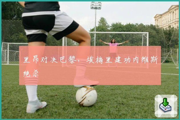 里昂对决巴黎，埃梅里建功内维斯绝杀