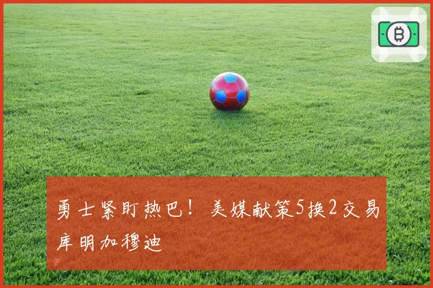 勇士紧盯热巴！美媒献策5换2交易库明加穆迪