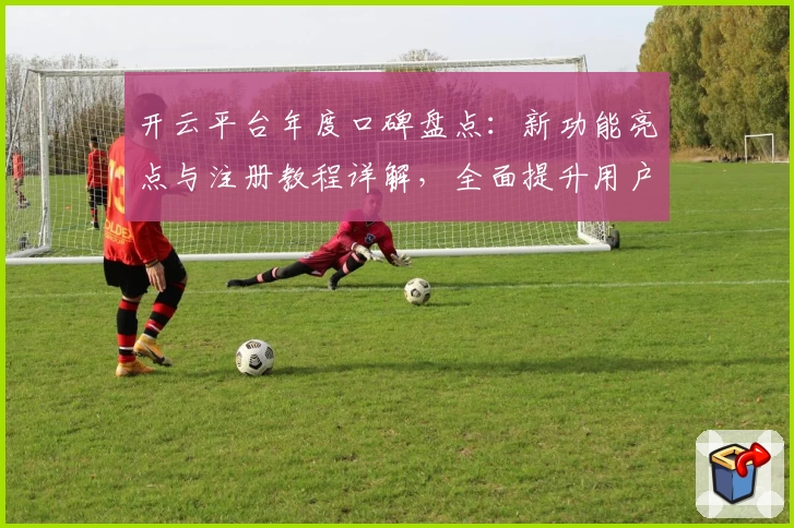 开云平台年度口碑盘点：新功能亮点与注册教程详解，全面提升用户使用体验